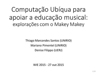 /15
Computação Ubíqua para
apoiar a educação musical:
explorações com o Makey Makey
Thiago Marcondes Santos (UNIRIO)
Mariano Pimentel (UNIRIO)
Denise Filippo (UERJ)
WIE 2015 - 27 out 2015
1
 