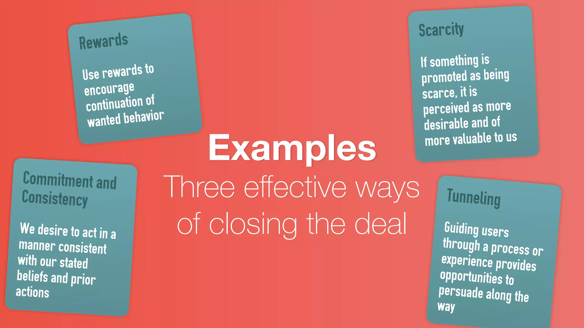 Examples
Three eﬀective ways
of closing the deal
Rewards
Use rewards to
encourage
continuation of
wanted behavior
Commitment and
Consistency
We desire to act in a
manner consistent
with our stated
beliefs and prior
actions
Scarcity
If something is
promoted as being
scarce, it is
perceived as more
desirable and of
more valuable to us
Tunneling
Guiding users
through a process orexperience provides
opportunities to
persuade along the
way
 