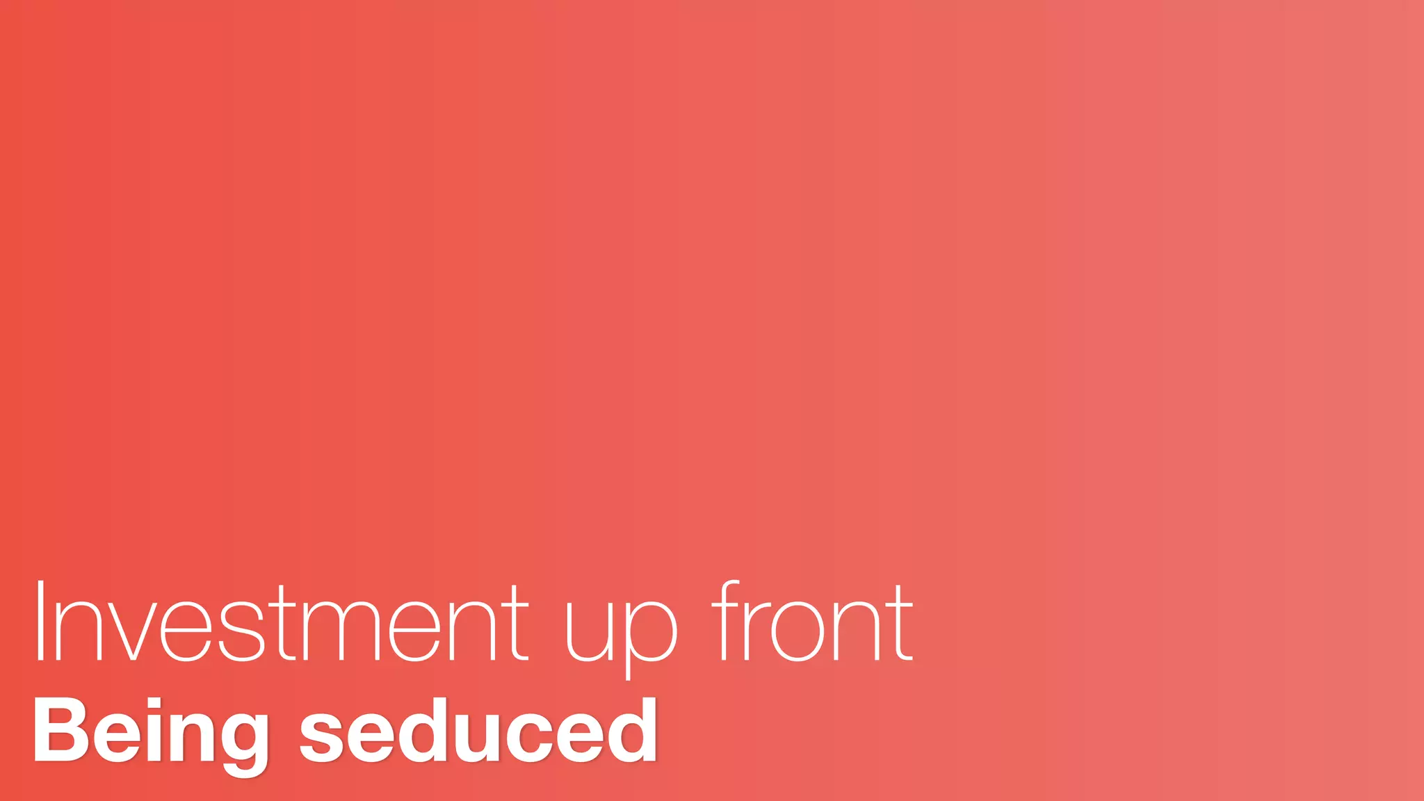 Being seduced
Investment up front
 