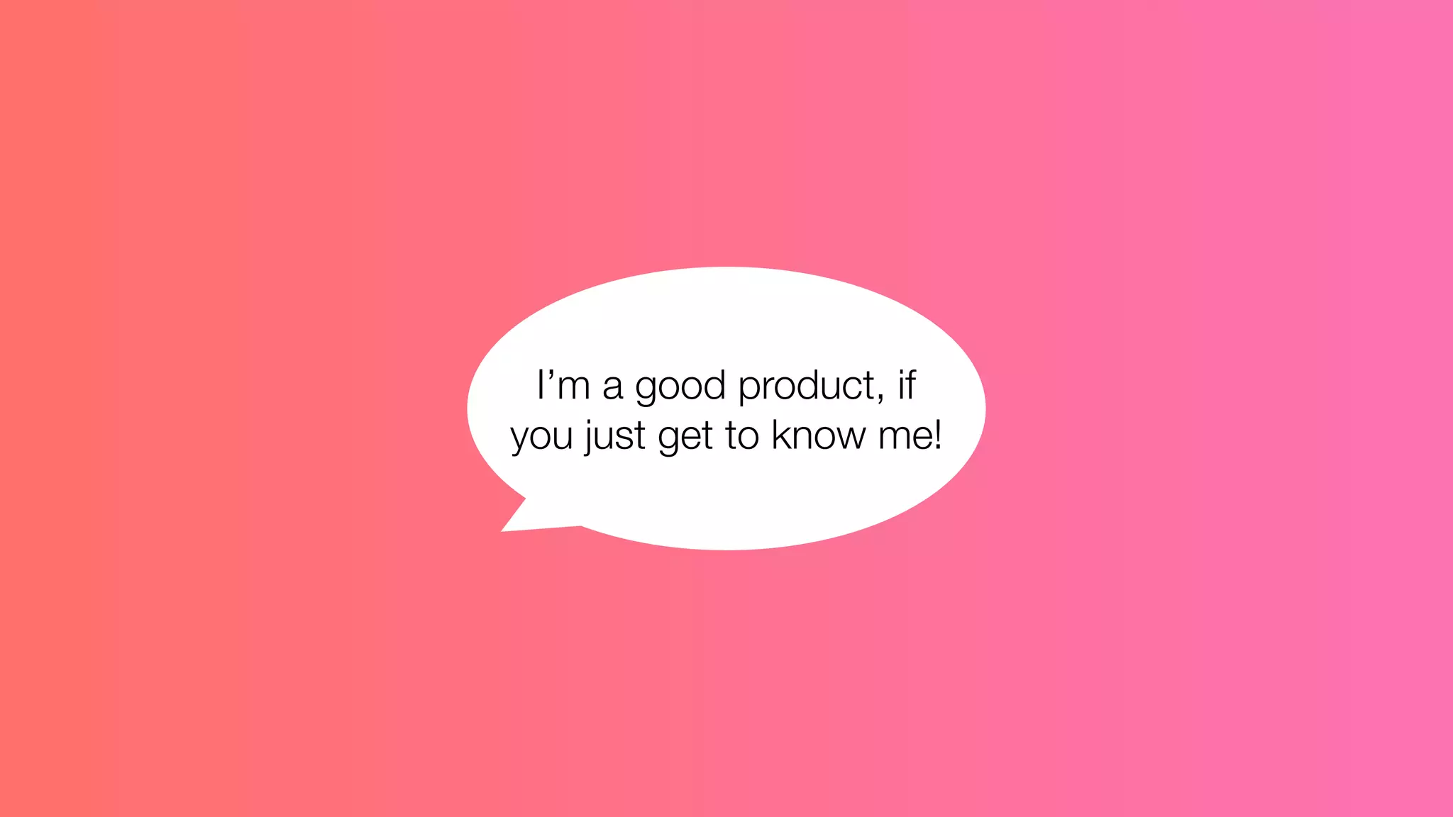 I’m a good product, if
you just get to know me!
 