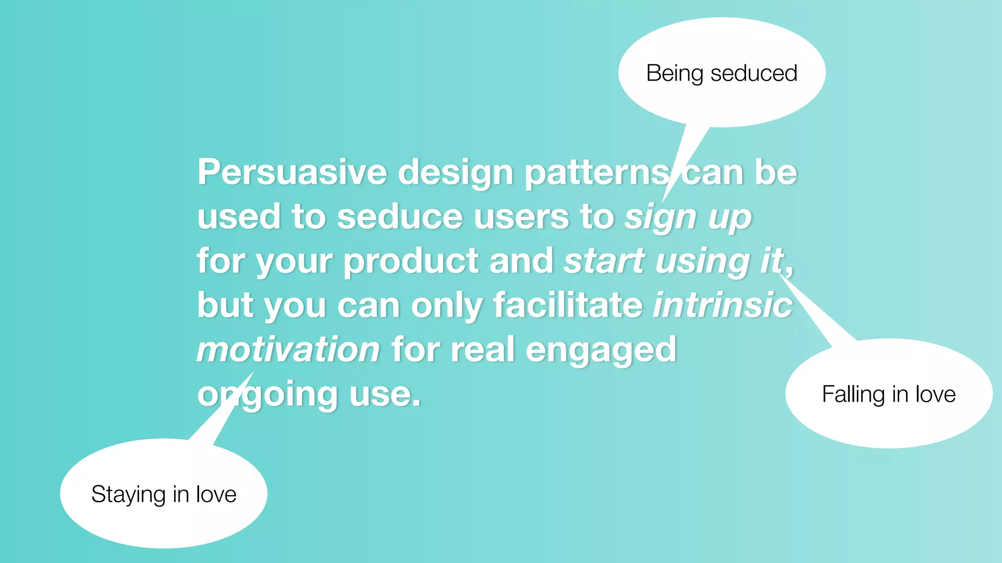 Persuasive design patterns can be
used to seduce users to sign up
for your product and start using it,
but you can only facilitate intrinsic
motivation for real engaged
ongoing use.
Being seduced
Falling in love
Staying in love
 