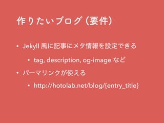 作りたいブログ (要件)
• Jekyll 風に記事にメタ情報を設定できる
• tag, description, og-image など
• パーマリンクが使える
• http://hotolab.net/blog/{entry_title}
 