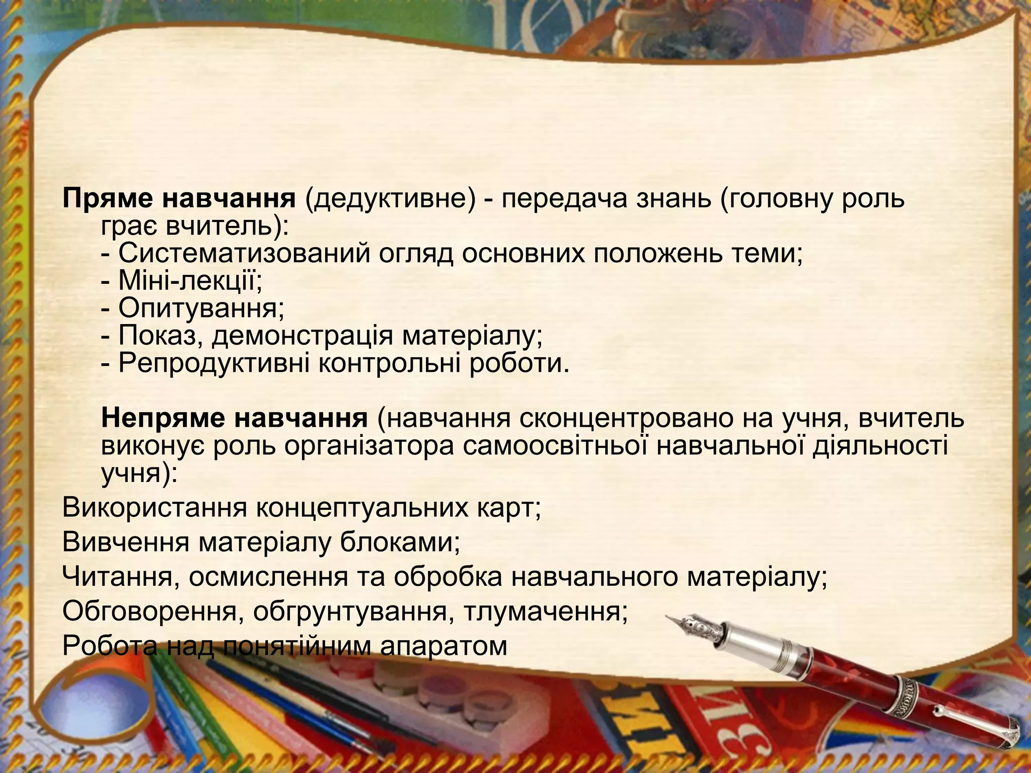 Пряме навчання (дедуктивне) - передача знань (головну роль
грає вчитель):
- Систематизований огляд основних положень теми;
- Міні-лекції;
- Опитування;
- Показ, демонстрація матеріалу;
- Репродуктивні контрольні роботи.
Непряме навчання (навчання сконцентровано на учня, вчитель
виконує роль організатора самоосвітньої навчальної діяльності
учня):
Використання концептуальних карт;
Вивчення матеріалу блоками;
Читання, осмислення та обробка навчального матеріалу;
Обговорення, обгрунтування, тлумачення;
Робота над понятійним апаратом
 