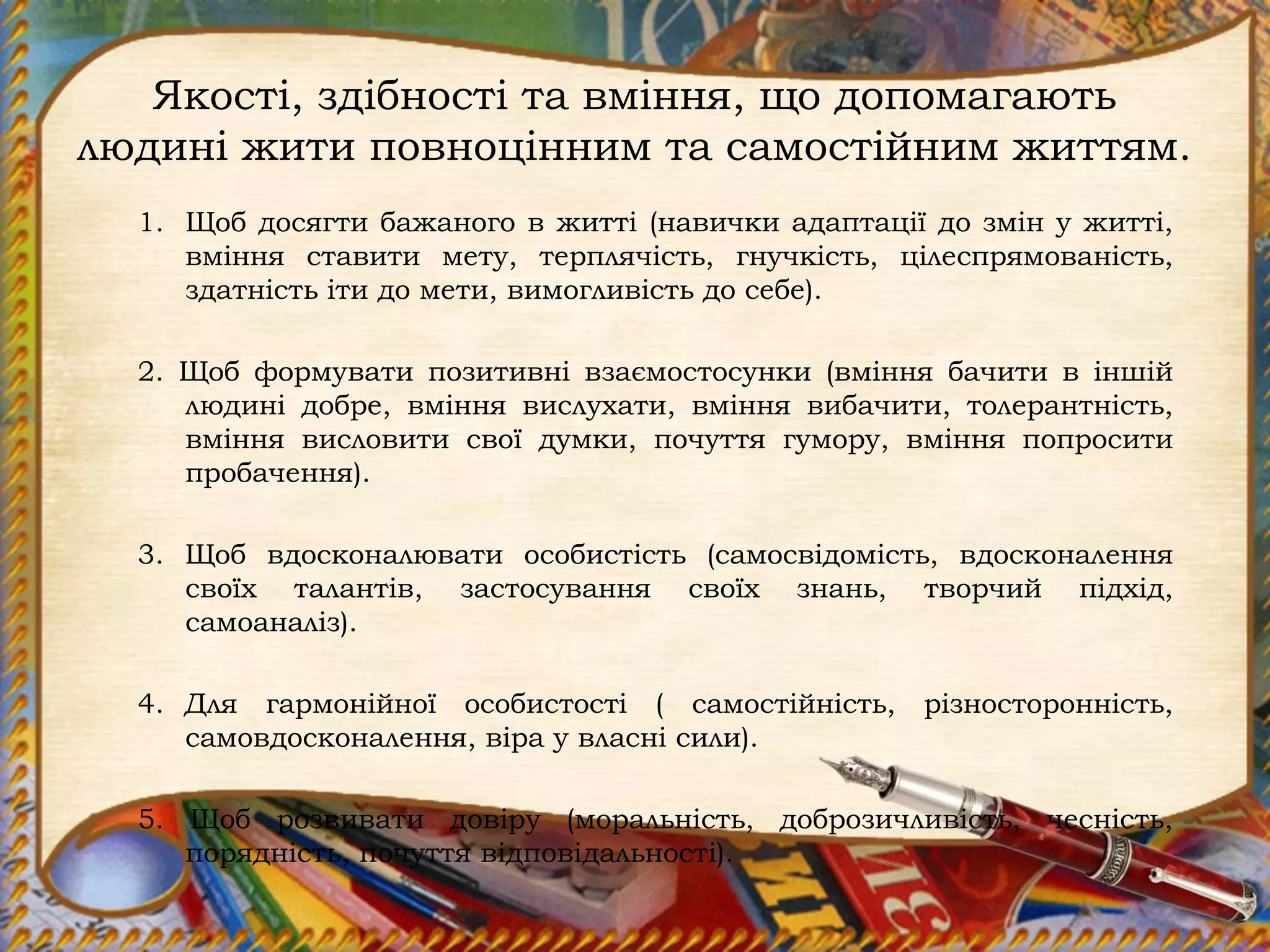 Якості, здібності та вміння, що допомагають
людині жити повноцінним та самостійним життям.
1. Щоб досягти бажаного в житті (навички адаптації до змін у житті,
вміння ставити мету, терплячість, гнучкість, цілеспрямованість,
здатність іти до мети, вимогливість до себе).
2. Щоб формувати позитивні взаємостосунки (вміння бачити в іншій
людині добре, вміння вислухати, вміння вибачити, толерантність,
вміння висловити свої думки, почуття гумору, вміння попросити
пробачення).
3. Щоб вдосконалювати особистість (самосвідомість, вдосконалення
своїх талантів, застосування своїх знань, творчий підхід,
самоаналіз).
4. Для гармонійної особистості ( самостійність, різносторонність,
самовдосконалення, віра у власні сили).
5. Щоб розвивати довіру (моральність, доброзичливість, чесність,
порядність, почуття відповідальності).
 