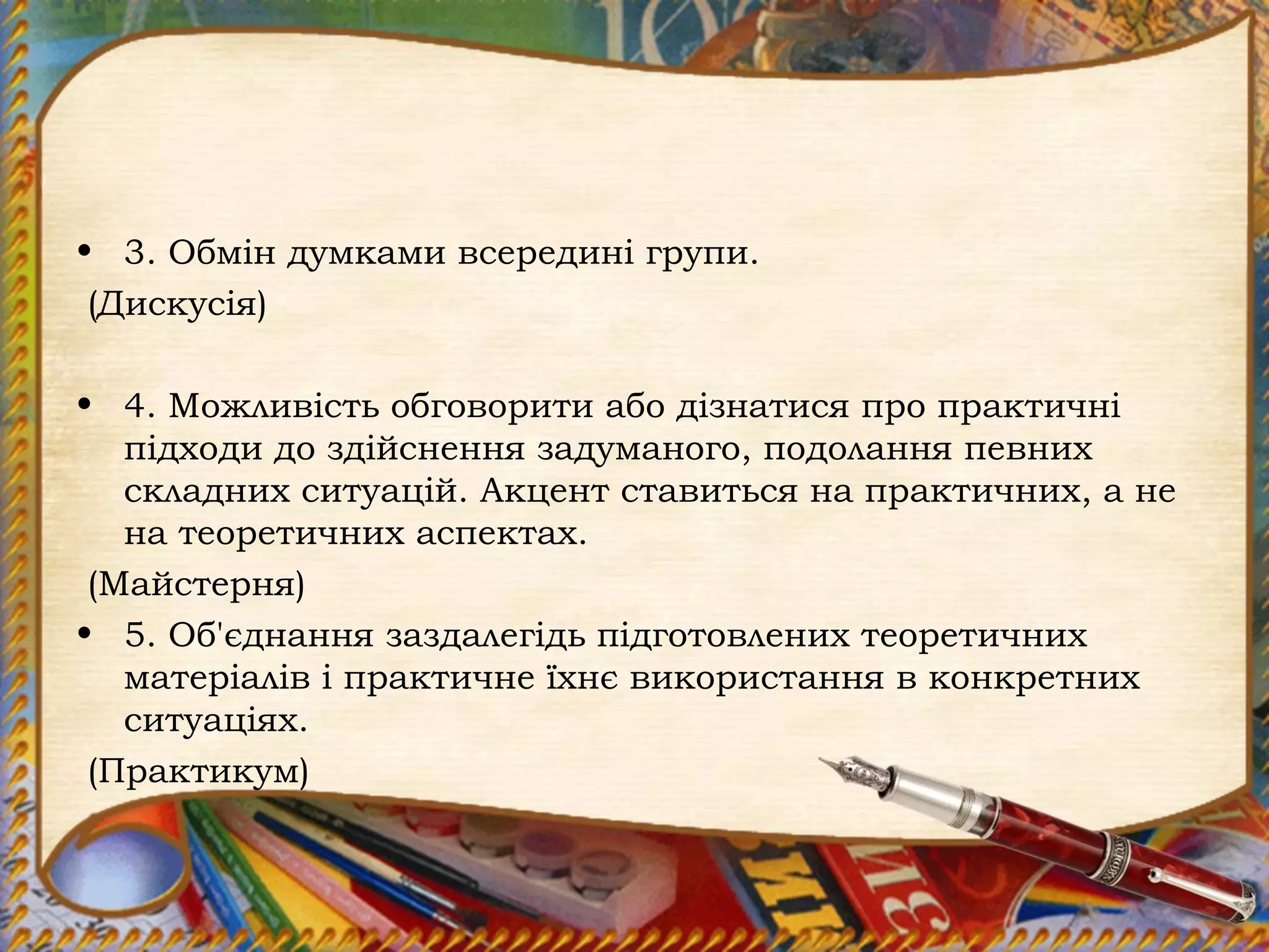 • 3. Обмін думками всередині групи.
(Дискусія)
• 4. Можливість обговорити або дізнатися про практичні
підходи до здійснення задуманого, подолання певних
складних ситуацій. Акцент ставиться на практичних, а не
на теоретичних аспектах.
(Майстерня)
• 5. Об'єднання заздалегідь підготовлених теоретичних
матеріалів і практичне їхнє використання в конкретних
ситуаціях.
(Практикум)
 