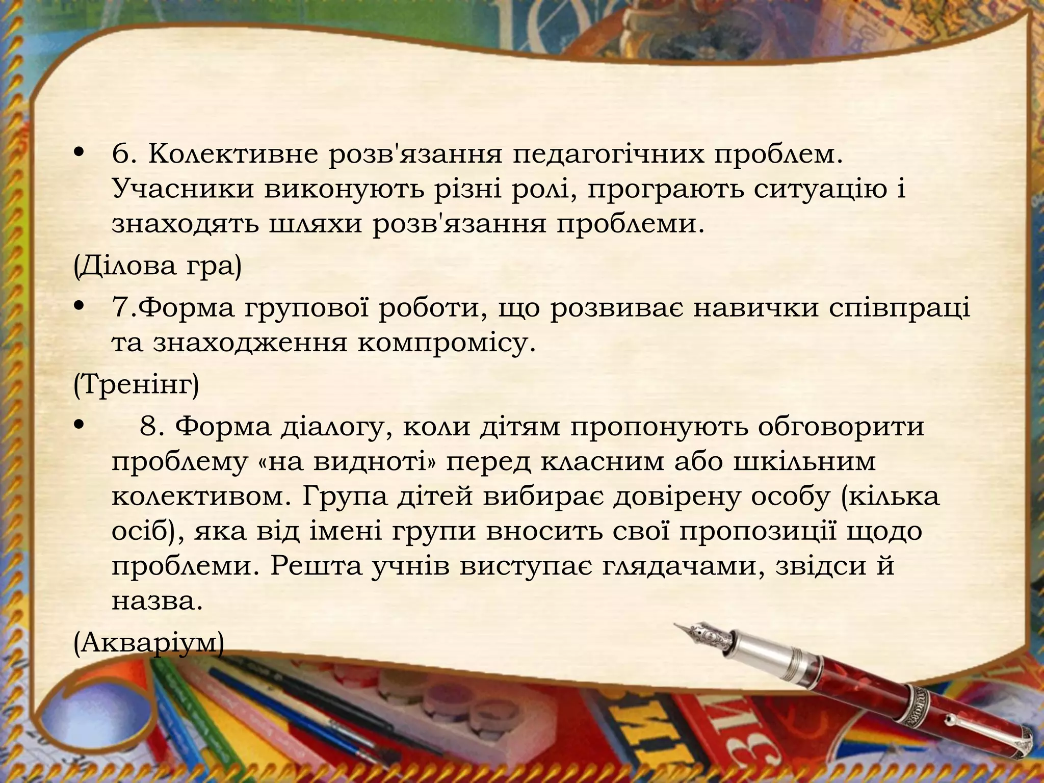 • 6. Колективне розв'язання педагогічних проблем.
Учасники виконують різні ролі, програють ситуацію і
знаходять шляхи розв'язання проблеми.
(Ділова гра)
• 7.Форма групової роботи, що розвиває навички співпраці
та знаходження компромісу.
(Тренінг)
• 8. Форма діалогу, коли дітям пропонують обговорити
проблему «на видноті» перед класним або шкільним
колективом. Група дітей вибирає довірену особу (кілька
осіб), яка від імені групи вносить свої пропозиції щодо
проблеми. Решта учнів виступає глядачами, звідси й
назва.
(Акваріум)
 