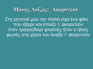 Στη γειτονιά μου την παλιά είχα ένα φίλο
που ήξερε και έπαιζε τ’ ακορντεόν
όταν τραγούδαγε φτυστός ήταν ο ήλιος
φωτιές στα χέρια του άναβε τ’ ακορντεόν
Μάνος Λοΐζος: ΑκορντεονΜάνος Λοΐζος: Ακορντεον
 