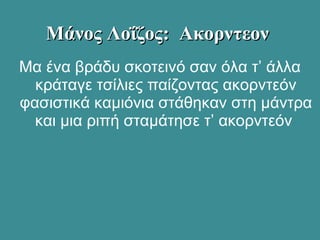 Μα ένα βράδυ σκοτεινό σαν όλα τ’ άλλα
κράταγε τσίλιες παίζοντας ακορντεόν
φασιστικά καμιόνια στάθηκαν στη μάντρα
και μια ριπή σταμάτησε τ’ ακορντεόν
Μάνος Λοΐζος: ΑκορντεονΜάνος Λοΐζος: Ακορντεον
 