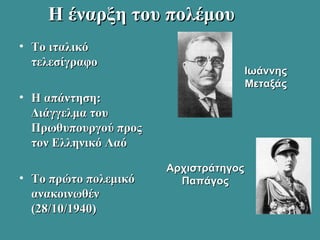 Η έναρξη του πολέμουΗ έναρξη του πολέμου
• Το ιταλικόΤο ιταλικό
τελεσίγραφοτελεσίγραφο
• H απάντηση:H απάντηση:
Διάγγελμα τουΔιάγγελμα του
Πρωθυπουργού προςΠρωθυπουργού προς
τον Ελληνικό Λαότον Ελληνικό Λαό
• Το πρώτο πολεμικόΤο πρώτο πολεμικό
ανακοινωθένανακοινωθέν
(28/10/1940)(28/10/1940)
ΑρχιστράτηγοςΑρχιστράτηγος
ΠαπάγοςΠαπάγος
ΙωάννηςΙωάννης
ΜεταξάςΜεταξάς
 