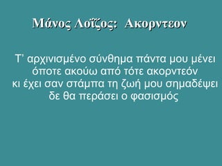 Τ’ αρχινισμένο σύνθημα πάντα μου μένει
όποτε ακούω από τότε ακορντεόν
κι έχει σαν στάμπα τη ζωή μου σημαδέψει
δε θα περάσει ο φασισμός
Μάνος Λοΐζος: ΑκορντεονΜάνος Λοΐζος: Ακορντεον
 