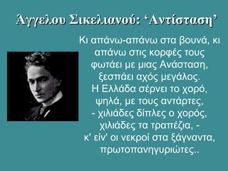 Άγγελου Σικελιανού: ‘Αντίσταση’Άγγελου Σικελιανού: ‘Αντίσταση’
Κι απάνω-απάνω στα βουνά, κι
απάνω στις κορφές τους
φωτάει με μιας Ανάσταση,
ξεσπάει αχός μεγάλος.
Η Ελλάδα σέρνει το χορό,
ψηλά, με τους αντάρτες,
- χιλιάδες δίπλες ο χορός,
χιλιάδες τα τραπέζια, -
κ' είν' οι νεκροί στα ξάγναντα,
πρωτοπανηγυριώτες..
 