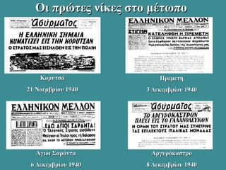 Οι πρώτες νίκες στο μέτωποΟι πρώτες νίκες στο μέτωπο
ΚορυτσάΚορυτσά
21 Νοεμβρίου 194021 Νοεμβρίου 1940
ΠρεμετήΠρεμετή
3 Δεκεμβρίου 19403 Δεκεμβρίου 1940
Άγιοι ΣαράνταΆγιοι Σαράντα
6 Δεκεμβρίου 19406 Δεκεμβρίου 1940
ΑργυρόκαστροΑργυρόκαστρο
8 Δεκεμβρίου 19408 Δεκεμβρίου 1940
 