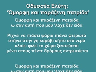 Οδυσσέα Ελύτη:Οδυσσέα Ελύτη:
‘Όμορφη και παράξενη πατρίδα’‘Όμορφη και παράξενη πατρίδα’
Όμορφη και παράξενη πατρίδα
ω σαν αυτή που μου 'λαχε δεν είδα
Ρίχνει να πιάσει ψάρια πιάνει φτερωτά
στήνει στην γη καράβι κήπο στα νερά
κλαίει φιλεί το χώμα ξενιτεύεται
μένει στους πέντε δρόμους αντρειεύεται
Όμορφη και παράξενη πατρίδα
 