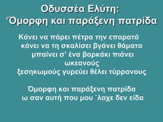 Οδυσσέα Ελύτη:Οδυσσέα Ελύτη:
‘Όμορφη και παράξενη πατρίδα‘Όμορφη και παράξενη πατρίδα
Κάνει να πάρει πέτρα την επαρατά
κάνει να τη σκαλίσει βγάνει θάματα
μπαίνει σ’ ένα βαρκάκι πιάνει
ωκεανούς
ξεσηκωμούς γυρεύει θέλει τύρρανους
Όμορφη και παράξενη πατρίδα
ω σαν αυτή που μου `λαχε δεν είδα
 