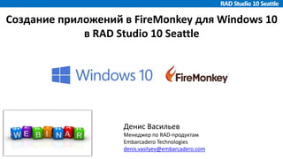 Создание приложений в FireMonkey для Windows 10
в RAD Studio 10 Seattle
Денис Васильев
Менеджер по RAD-продуктам
Embarcadero Technologies
denis.vasilyev@embarcadero.com
 