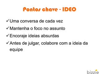 Pontos chave - IDEO
Uma conversa de cada vez
Mantenha o foco no assunto
Encoraje ideias absurdas
Antes de julgar, colabore com a ideia da
equipe
 