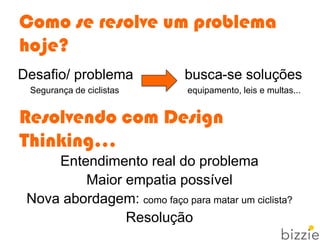 Como se resolve um problema
hoje?
Desafio/ problema busca-se soluções
Segurança de ciclistas equipamento, leis e multas...
Resolvendo com Design
Thinking...
Entendimento real do problema
Maior empatia possível
Nova abordagem: como faço para matar um ciclista?
Resolução
 