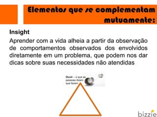 Insight
Aprender com a vida alheia a partir da observação
de comportamentos observados dos envolvidos
diretamente em um problema, que podem nos dar
dicas sobre suas necessidades não atendidas
Elementos que se complementam
mutuamente:1
Ouvir – o que as
pessoas dizem
que fazem
 