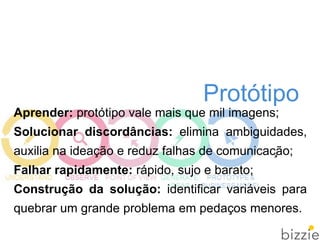 Protótipo
Aprender: protótipo vale mais que mil imagens;
Solucionar discordâncias: elimina ambiguidades,
auxilia na ideação e reduz falhas de comunicação;
Falhar rapidamente: rápido, sujo e barato;
Construção da solução: identificar variáveis para
quebrar um grande problema em pedaços menores.
 