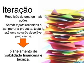 Repetição de uma ou mais
ações.
Somar inputs recebidos e
aprimorar a proposta, testá-la
até uma solução desejável
pelo cliente.
Iteração
planejamento de
viabilidade financeira e
técnica.
 