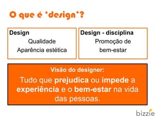 O que é ‘design’?
Visão do designer:
Tudo que prejudica ou impede a
experiência e o bem-estar na vida
das pessoas.
Design - disciplina
Promoção de
bem-estar
Design
Qualidade
Aparência estética
 
