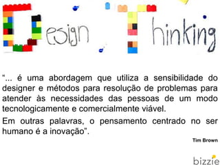 “... é uma abordagem que utiliza a sensibilidade do
designer e métodos para resolução de problemas para
atender às necessidades das pessoas de um modo
tecnologicamente e comercialmente viável.
Em outras palavras, o pensamento centrado no ser
humano é a inovação”.
Tim Brown
 