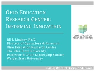 OHIO EDUCATION
RESEARCH CENTER:
INFORMING INNOVATION
Jill L Lindsey, Ph.D.
Director of Operations & Research
Ohio Education Research Center
The Ohio State University
Professor & Chair Leadership Studies
Wright State University
Making Research Work for Education
 