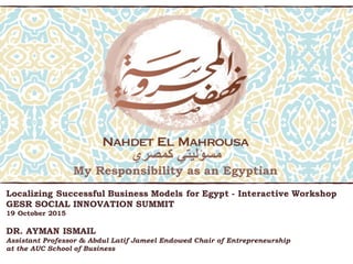 My Responsibility as an Egyptian
‫كمصري‬ ‫مسؤليتي‬
Localizing Successful Business Models for Egypt - Interactive Workshop
GESR SOCIAL INNOVATION SUMMIT
19 October 2015
DR. AYMAN ISMAIL
Assistant Professor & Abdul Latif Jameel Endowed Chair of Entrepreneurship
at the AUC School of Business
 