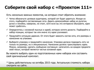 Есть несколько важных моментов, на которые стоит обратить внимание:
 Четко обозначьте целевую аудиторию, которой сет будет дариться. Исходя из
этого, подбирайте составляющие сета. Дарить домохозяйкам набор из рулетки,
ручки и линейки, наверное, не стоит, хотя если вы это интересно обыграете, идея
может сработать.
 Определитесь с основной мыслью и идеей, которую хотите донести. Подбирайте в
набор позиции, которые так или иначе эту идею усиливают.
 Продумайте ситуацию дарения. От этого будет зависеть состав сета, его размеры и
нанесение на упаковке.
 Выберите упаковку и придумайте нанесение. Упаковка должна подходить сету не
только по размеру, но и эмоционально. Нанесение должно транслировать идею.
Можно, например, сделать сообщение составным: напечатать на каждом предмете
свой посыл, который является частью основной идеи.
Вы можете выбрать один из подготовленных нами наборов или составить
свой оригинальный комплект.
Соберите свой набор с «Проектом 111»
* Цены действительны на октябрь 2015 года. Актуальную стоимость набора
смотрите на сайте.
 