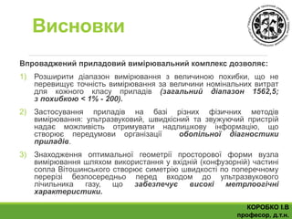 Висновки
Впроваджений приладовий вимірювальний комплекс дозволяє:
1) Розширити діапазон вимірювання з величиною похибки, що не
перевищує точність вимірювання за величини номінальних витрат
для кожного класу приладів (загальний діапазон 1562,5;
з похибкою < 1% - 200).
2) Застосування приладів на базі різних фізичних методів
вимірювання: ультразвуковий, швидкісний та звужуючий пристрій
надає можливість отримувати надлишкову інформацію, що
створює передумови організації обопільної діагностики
приладів.
3) Знаходження оптимальної геометрії просторової форми вузла
вимірювання шляхом використання у вхідній (конфузорній) частині
сопла Вітошинського створює симетрію швидкості по поперечному
перерізі безпосередньо перед входом до ультразвукового
лічильника газу, що забезпечує високі метрлоогічні
характеристики.
КОРОБКО І.В
професор, д.т.н.
 