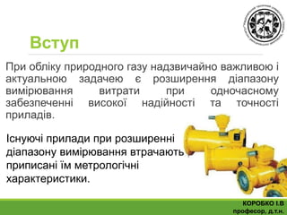 Вступ
При обліку природного газу надзвичайно важливою і
актуальною задачею є розширення діапазону
вимірювання витрати при одночасному
забезпеченні високої надійності та точності
приладів.
КОРОБКО І.В
професор, д.т.н.
Існуючі прилади при розширенні
діапазону вимірювання втрачають
приписані їм метрологічні
характеристики.
 