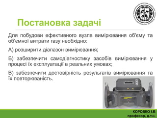 Постановка задачі
Для побудови ефективного вузла вимірювання об'єму та
об'ємної витрати газу необхідно:
А) розширити діапазон вимірювання;
Б) забезпечити самодіагностику засобів вимірювання у
процесі їх експлуатації в реальних умовах;
В) забезпечити достовірність результатів вимірювання та
їх повторюваність.
КОРОБКО І.В
професор, д.т.н.
 