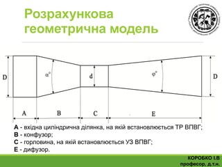Розрахункова
геометрична модель
А - вхідна циліндрична ділянка, на якій встановлюється ТР ВПВГ;
В - конфузор;
С - горловина, на якій встановлюється УЗ ВПВГ;
Е - дифузор.
КОРОБКО І.В
професор, д.т.н.
 