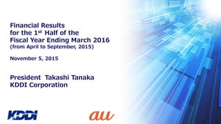 President Takashi Tanaka
KDDI Corporation
Financial Results
for the 1st Half of the
Fiscal Year Ending March 2016
(from April to September, 2015)
November 5, 2015
 