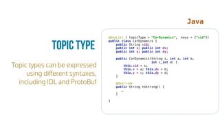 Topic types can be expressed
using diﬀerent syntaxes,
including IDL and ProtoBuf
Topic Type
@KeyList ( topicType = "CarDynamics", keys = {"cid"}) 
public class CarDynamics { 
public String cid; 
public int x; public int dx; 
public int y; public int dy; 
 
public CarDynamics(String s, int a, int b,
int c,int d) { 
this.cid = s; 
this.x = a; this.dx = b; 
this.y = c; this.dy = d; 
} 
 
@Override 
public String toString() {
… 
} 
 
} 
Java
 