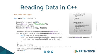 CopyrightPrismTech,2015
Reading Data in C++
#include <dds.hpp>
int main(int, char**) {
DomainParticipant dp(0);
Topic<Meter> topic(”SmartMeter”);
Subscriber sub(dp);
DataReader<Meter> dr(dp, topic);
LambdaDataReaderListener<DataReader<Meter>> lst;
lst.data_available = [](DataReader<Meter>& dr) {
auto samples = data.read();
std::for_each(samples.begin(), samples.end(), [](Sample<Meter>& sample) {
std::cout << sample.data() << std::endl;
}
}
dr.listener(lst);
// Print incoming data up to when the user does a Ctrl-C
std::this_thread::join();
return 0;
}
					enum	UtilityKind	{	
	 				ELECTRICITY,	
	 				GAS,	
	 				WATER	
						};	
							
						struct	Meter	{	
	 				string	sn;	
	 				UtilityKind	utility;	
	 				float	reading;	
	 				float	error;	
						};													
						#pragma	keylist	Meter	sn	
 