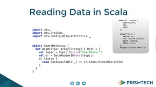 CopyrightPrismTech,2014
Reading Data in Scala
import dds._ 
import dds.prelude._ 
import dds.config.DefaultEntities._ 
object SmartMeterLog { 
def main(args: Array[String]): Unit = { 
val topic = Topic[Meter](“SmartMeter”) 
val dr = DataReader[Meter](topic) 
dr listen { 
case DataAvailable(_) => dr.read.foreach(println) 
} 
} 
}
					enum	UtilityKind	{	
	 				ELECTRICITY,	
	 				GAS,	
	 				WATER	
						};	
							
						struct	Meter	{	
	 				string	sn;	
	 				UtilityKind	utility;	
	 				float	reading;	
	 				float	error;	
						};													
						#pragma	keylist	Meter	sn	
 