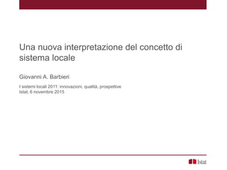 Una nuova interpretazione del concetto di
sistema locale
Giovanni A. Barbieri
I sistemi locali 2011: innovazioni, qualità, prospettive
Istat, 6 novembre 2015
 