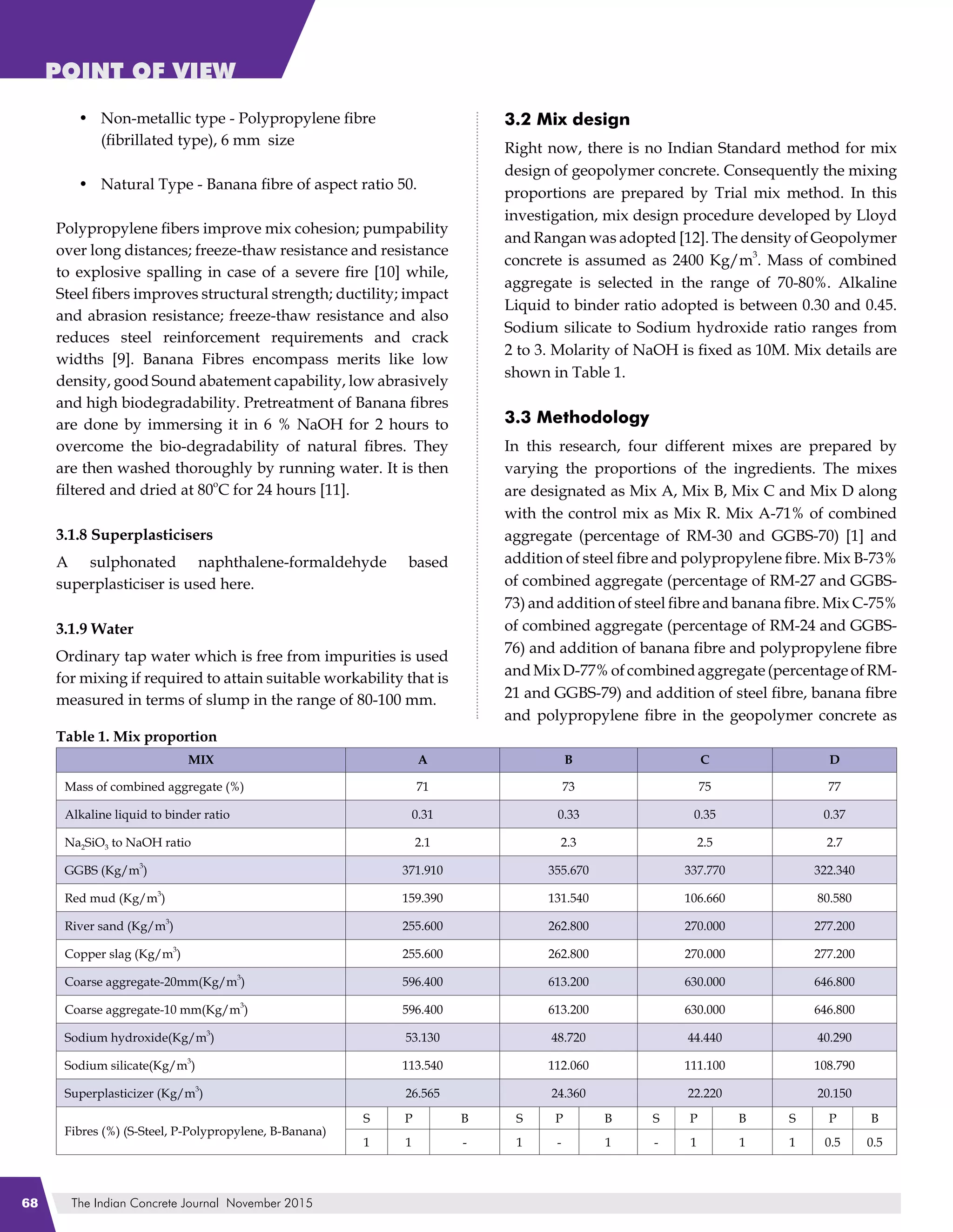 The Indian Concrete Journal November 201568
POINT OF VIEW
Non-metallic type - Polypropylene fibre
(fibrillated type), 6 mm size
Natural Type - Banana fibre of aspect ratio 50.
Polypropylene fibers improve mix cohesion; pumpability
over long distances; freeze-thaw resistance and resistance
to explosive spalling in case of a severe fire [10] while,
Steel fibers improves structural strength; ductility; impact
and abrasion resistance; freeze-thaw resistance and also
reduces steel reinforcement requirements and crack
widths [9]. Banana Fibres encompass merits like low
density, good Sound abatement capability, low abrasively
and high biodegradability. Pretreatment of Banana fibres
are done by immersing it in 6 % NaOH for 2 hours to
overcome the bio-degradability of natural fibres. They
are then washed thoroughly by running water. It is then
filtered and dried at 80
o
C for 24 hours [11].
3.1.8 Superplasticisers
A sulphonated naphthalene-formaldehyde based
superplasticiser is used here.
3.1.9 Water
Ordinary tap water which is free from impurities is used
for mixing if required to attain suitable workability that is
measured in terms of slump in the range of 80-100 mm.
•
•
3.2 Mix design
Right now, there is no Indian Standard method for mix
design of geopolymer concrete. Consequently the mixing
proportions are prepared by Trial mix method. In this
investigation, mix design procedure developed by Lloyd
and Rangan was adopted [12]. The density of Geopolymer
concrete is assumed as 2400 Kg/m
3
. Mass of combined
aggregate is selected in the range of 70-80%. Alkaline
Liquid to binder ratio adopted is between 0.30 and 0.45.
Sodium silicate to Sodium hydroxide ratio ranges from
2 to 3. Molarity of NaOH is fixed as 10M. Mix details are
shown in Table 1.
3.3 Methodology
In this research, four different mixes are prepared by
varying the proportions of the ingredients. The mixes
are designated as Mix A, Mix B, Mix C and Mix D along
with the control mix as Mix R. Mix A-71% of combined
aggregate (percentage of RM-30 and GGBS-70) [1] and
addition of steel fibre and polypropylene fibre. Mix B-73%
of combined aggregate (percentage of RM-27 and GGBS-
73) and addition of steel fibre and banana fibre. Mix C-75%
of combined aggregate (percentage of RM-24 and GGBS-
76) and addition of banana fibre and polypropylene fibre
andMixD-77%ofcombinedaggregate(percentageofRM-
21 and GGBS-79) and addition of steel fibre, banana fibre
and polypropylene fibre in the geopolymer concrete as
Table 1. Mix proportion
MIX A B C D
Mass of combined aggregate (%) 71 73 75 77
Alkaline liquid to binder ratio 0.31 0.33 0.35 0.37
Na2SiO3 to NaOH ratio 2.1 2.3 2.5 2.7
GGBS (Kg/m
3
) 371.910 355.670 337.770 322.340
Red mud (Kg/m
3
) 159.390 131.540 106.660 80.580
River sand (Kg/m
3
) 255.600 262.800 270.000 277.200
Copper slag (Kg/m
3
) 255.600 262.800 270.000 277.200
Coarse aggregate-20mm(Kg/m
3
) 596.400 613.200 630.000 646.800
Coarse aggregate-10 mm(Kg/m
3
) 596.400 613.200 630.000 646.800
Sodium hydroxide(Kg/m
3
) 53.130 48.720 44.440 40.290
Sodium silicate(Kg/m
3
) 113.540 112.060 111.100 108.790
Superplasticizer (Kg/m
3
) 26.565 24.360 22.220 20.150
Fibres (%) (S-Steel, P-Polypropylene, B-Banana)
S P B S P B S P B S P B
1 1 - 1 - 1 - 1 1 1 0.5 0.5
 