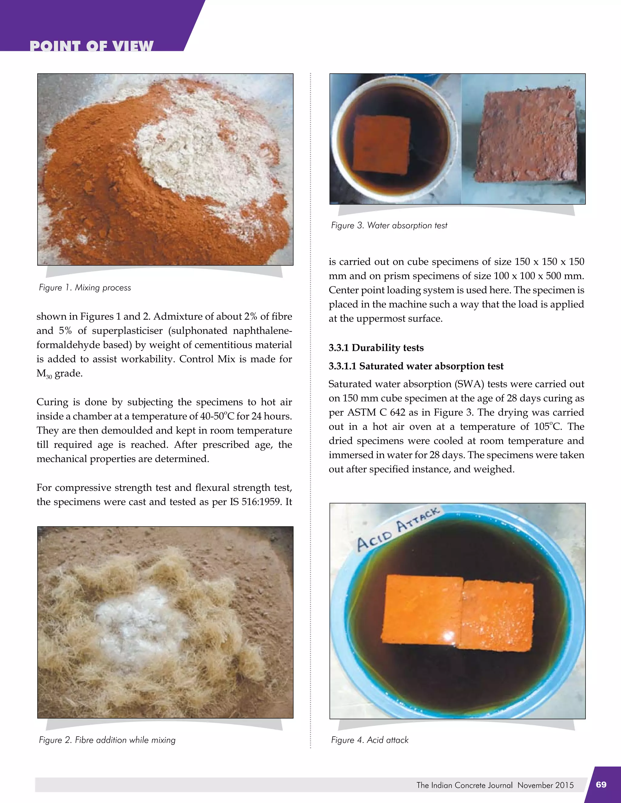The Indian Concrete Journal November 2015 69
POINT OF VIEW
shown in Figures 1 and 2. Admixture of about 2% of fibre
and 5% of superplasticiser (sulphonated naphthalene-
formaldehyde based) by weight of cementitious material
is added to assist workability. Control Mix is made for
M30 grade.
Curing is done by subjecting the specimens to hot air
inside a chamber at a temperature of 40-50
o
C for 24 hours.
They are then demoulded and kept in room temperature
till required age is reached. After prescribed age, the
mechanical properties are determined.
For compressive strength test and flexural strength test,
the specimens were cast and tested as per IS 516:1959. It
is carried out on cube specimens of size 150 x 150 x 150
mm and on prism specimens of size 100 x 100 x 500 mm.
Center point loading system is used here. The specimen is
placed in the machine such a way that the load is applied
at the uppermost surface.
3.3.1 Durability tests
3.3.1.1 Saturated water absorption test
Saturated water absorption (SWA) tests were carried out
on 150 mm cube specimen at the age of 28 days curing as
per ASTM C 642 as in Figure 3. The drying was carried
out in a hot air oven at a temperature of 105
o
C. The
dried specimens were cooled at room temperature and
immersed in water for 28 days. The specimens were taken
out after specified instance, and weighed.
 
