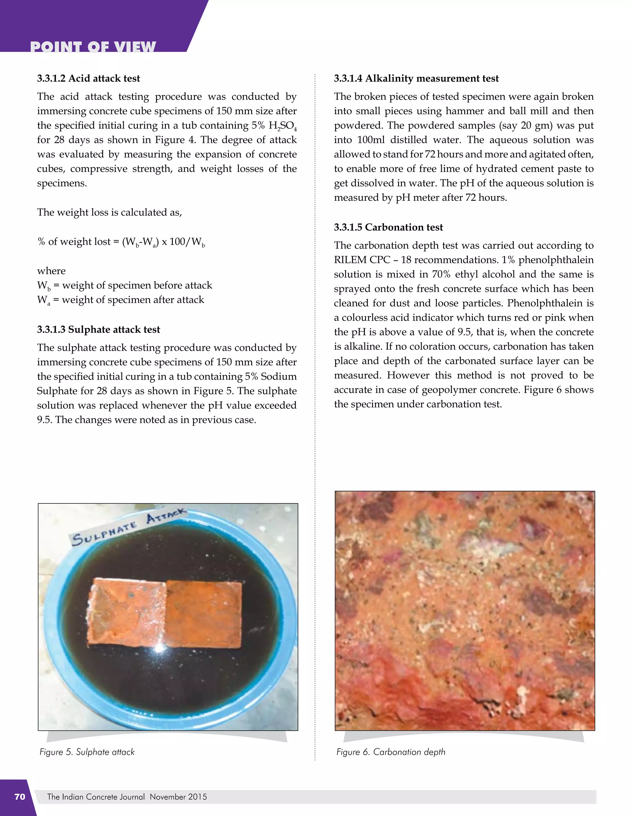 The Indian Concrete Journal November 201570
POINT OF VIEW
3.3.1.2 Acid attack test
The acid attack testing procedure was conducted by
immersing concrete cube specimens of 150 mm size after
the specified initial curing in a tub containing 5% H2SO4
for 28 days as shown in Figure 4. The degree of attack
was evaluated by measuring the expansion of concrete
cubes, compressive strength, and weight losses of the
specimens.
The weight loss is calculated as,
% of weight lost = (Wb-Wa) x 100/Wb
where
Wb = weight of specimen before attack
Wa = weight of specimen after attack
3.3.1.3 Sulphate attack test
The sulphate attack testing procedure was conducted by
immersing concrete cube specimens of 150 mm size after
the specified initial curing in a tub containing 5% Sodium
Sulphate for 28 days as shown in Figure 5. The sulphate
solution was replaced whenever the pH value exceeded
9.5. The changes were noted as in previous case.
3.3.1.4 Alkalinity measurement test
The broken pieces of tested specimen were again broken
into small pieces using hammer and ball mill and then
powdered. The powdered samples (say 20 gm) was put
into 100ml distilled water. The aqueous solution was
allowed to stand for 72 hours and more and agitated often,
to enable more of free lime of hydrated cement paste to
get dissolved in water. The pH of the aqueous solution is
measured by pH meter after 72 hours.
3.3.1.5 Carbonation test
The carbonation depth test was carried out according to
RILEM CPC – 18 recommendations. 1% phenolphthalein
solution is mixed in 70% ethyl alcohol and the same is
sprayed onto the fresh concrete surface which has been
cleaned for dust and loose particles. Phenolphthalein is
a colourless acid indicator which turns red or pink when
the pH is above a value of 9.5, that is, when the concrete
is alkaline. If no coloration occurs, carbonation has taken
place and depth of the carbonated surface layer can be
measured. However this method is not proved to be
accurate in case of geopolymer concrete. Figure 6 shows
the specimen under carbonation test.
 