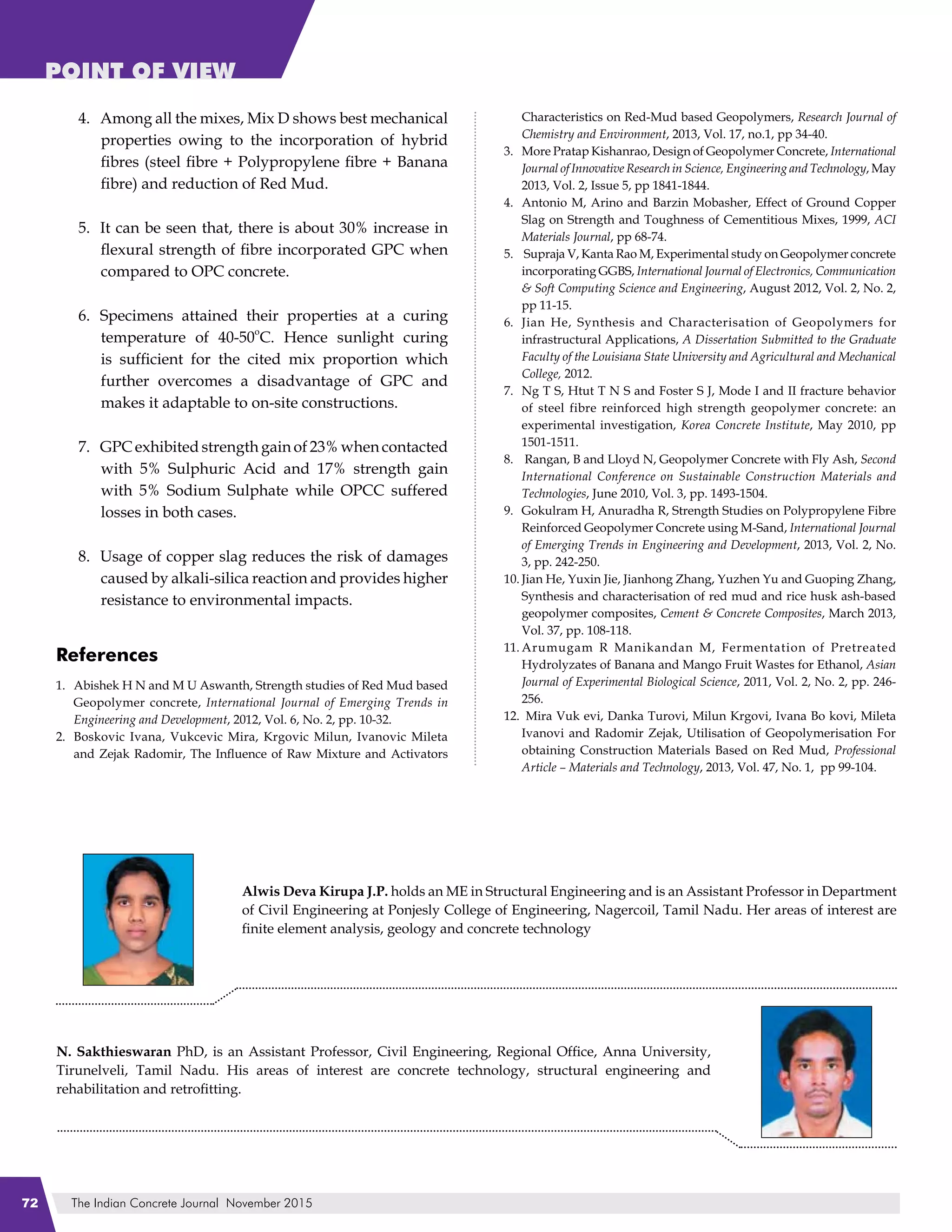 The Indian Concrete Journal November 201572
POINT OF VIEW
Among all the mixes, Mix D shows best mechanical
properties owing to the incorporation of hybrid
fibres (steel fibre + Polypropylene fibre + Banana
fibre) and reduction of Red Mud.
It can be seen that, there is about 30% increase in
flexural strength of fibre incorporated GPC when
compared to OPC concrete.
Specimens attained their properties at a curing
temperature of 40-50
o
C. Hence sunlight curing
is sufficient for the cited mix proportion which
further overcomes a disadvantage of GPC and
makes it adaptable to on-site constructions.
GPC exhibited strength gain of 23% when contacted
with 5% Sulphuric Acid and 17% strength gain
with 5% Sodium Sulphate while OPCC suffered
losses in both cases.
Usage of copper slag reduces the risk of damages
caused by alkali-silica reaction and provides higher
resistance to environmental impacts.
References
Abishek H N and M U Aswanth, Strength studies of Red Mud based
Geopolymer concrete, International Journal of Emerging Trends in
Engineering and Development, 2012, Vol. 6, No. 2, pp. 10-32.
Boskovic Ivana, Vukcevic Mira, Krgovic Milun, Ivanovic Mileta
and Zejak Radomir, The Influence of Raw Mixture and Activators
4.
5.
6.
7.
8.
1.
2.
Characteristics on Red-Mud based Geopolymers, Research Journal of
Chemistry and Environment, 2013, Vol. 17, no.1, pp 34-40.
More Pratap Kishanrao, Design of Geopolymer Concrete, International
Journal of Innovative Research in Science, Engineering and Technology, May
2013, Vol. 2, Issue 5, pp 1841-1844.
Antonio M, Arino and Barzin Mobasher, Effect of Ground Copper
Slag on Strength and Toughness of Cementitious Mixes, 1999, ACI
Materials Journal, pp 68-74.
Supraja V, Kanta Rao M, Experimental study on Geopolymer concrete
incorporating GGBS, International Journal of Electronics, Communication
& Soft Computing Science and Engineering, August 2012, Vol. 2, No. 2,
pp 11-15.
Jian He, Synthesis and Characterisation of Geopolymers for
infrastructural Applications, A Dissertation Submitted to the Graduate
Faculty of the Louisiana State University and Agricultural and Mechanical
College, 2012.
Ng T S, Htut T N S and Foster S J, Mode I and II fracture behavior
of steel fibre reinforced high strength geopolymer concrete: an
experimental investigation, Korea Concrete Institute, May 2010, pp
1501-1511.
Rangan, B and Lloyd N, Geopolymer Concrete with Fly Ash, Second
International Conference on Sustainable Construction Materials and
Technologies, June 2010, Vol. 3, pp. 1493-1504.
Gokulram H, Anuradha R, Strength Studies on Polypropylene Fibre
Reinforced Geopolymer Concrete using M-Sand, International Journal
of Emerging Trends in Engineering and Development, 2013, Vol. 2, No.
3, pp. 242-250.
Jian He, Yuxin Jie, Jianhong Zhang, Yuzhen Yu and Guoping Zhang,
Synthesis and characterisation of red mud and rice husk ash-based
geopolymer composites, Cement & Concrete Composites, March 2013,
Vol. 37, pp. 108-118.
Arumugam R Manikandan M, Fermentation of Pretreated
Hydrolyzates of Banana and Mango Fruit Wastes for Ethanol, Asian
Journal of Experimental Biological Science, 2011, Vol. 2, No. 2, pp. 246-
256.
Mira Vuk evi, Danka Turovi, Milun Krgovi, Ivana Bo kovi, Mileta
Ivanovi and Radomir Zejak, Utilisation of Geopolymerisation For
obtaining Construction Materials Based on Red Mud, Professional
Article – Materials and Technology, 2013, Vol. 47, No. 1, pp 99-104.
3.
4.
5.
6.
7.
8.
9.
10.
11.
12.
Alwis Deva Kirupa J.P. holds an ME in Structural Engineering and is an Assistant Professor in Department
of Civil Engineering at Ponjesly College of Engineering, Nagercoil, Tamil Nadu. Her areas of interest are
finite element analysis, geology and concrete technology
N. Sakthieswaran PhD, is an Assistant Professor, Civil Engineering, Regional Office, Anna University,
Tirunelveli, Tamil Nadu. His areas of interest are concrete technology, structural engineering and
rehabilitation and retrofitting.
 