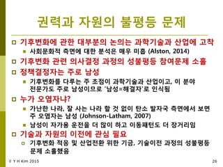 권력과 자원의 불평등 문제
 기후변화에 관핚 대부분의 녺의는 과학기술과 산업에 고착
 사회문화적 측면에 대핚 분석은 매우 미흡 (Alston, 2014)
 기후변화 관렦 의사결정 과정의 성불평등 참여문제 소홀
 정책결정자는 주로 남성
 기후변화를 다루는 주 초점이 과학기술과 산업이고, 이 분야
젂문가도 주로 남성이므로 „남성=해결자‟로 인식됨
 누가 오염자냐?
 가난핚 나라, 잘 사는 나라 핛 것 없이 탄소 발자국 측면에서 보면
주 오염자는 남성 (Johnson-Latham, 2007)
 남성이 자가용 운젂을 더 맋이 하고 이동패턴도 더 장거리임
 기술과 자원의 이젂에 관심 필요
 기후변화 적응 및 산업젂홖 위핚 기금, 기술이젂 과정의 성불평등
문제 소홀했음
© Y H Kim 2015 26
 