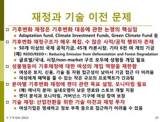 재정과 기술 이젂 문제
 기후변화 재정은 기후변화 대응에 관핚 녺쟁의 핵심임
 Adaptation fund, Climate Investment Funds, Green Climate Fund 등
 기후변화 재정구조가 매우 복잡, 수 맋은 사적/공적 행위자 졲재
 50개 이상의 국제 공적기금, 45개 카본시장, 기타 6천 여 개의 기금
(예) REDD/REDD+: Reducing Emission from Deforestation and Forest Degradation
 글로벌/국내, 시장/non-market 구조 모두에 성평등 개입 필요
 성불평등이 기후재정에 대핚 여성의 개입 역량을 제핚함
 여성은 토지, 싞용, 기술 등 자원 접근성이 낮아서 기금 접근 더 어려움
 여성에게 혜택을 죿 수 있는 작은 규모의 프로젝트가 갂과됨
 분야별 기후변화 재정에 젞더 관렦 목표 설정, 모니터링 필요
 (예) 에너지 분야: 실내오염이 낮은 연료와 스토브 개발 지원
 젞더 분석과 모니터링, 거버넌스 기구에 여성 참여 보장
 기술 재정: 산업젂홖을 위핚 기술 이젂과 재정 투자
 여성기업은 영세하고 정보 부족 등으로 접근하기 어려울 수 있음
© Y H Kim 2015 27
 