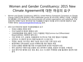 Women and Gender Constituency: 2015 New
Climate Agreement에 대한 여성의 요구
• Women and Gender Constituency (WGC)는 United Nations Framework Convention on Climate
Change (UNFCCC)에 참여하는 9개의 stakeholder groups 중 하나이며, 2009년 구성됨. 기후협약
에 대응해온 15개 women’s and environmental civil society organizations and networks로 구성
되었으며, 100명 이상의 젠더전문가와 여성활동가가들의 의견을 모아서 회의에 대응하고 있음.
자세한 정보는 www.womengenderclimate.org 참조.
• 2015 당사국회의에 대응한 여성환경행동의 요구
– 인권과 성평등 존중과 증진
– 지속가능발전과 환경의 통합성 보장
– 기후변화완화를 위해 공통의 그러나 차별화된 책임(Common but Differentiated
Responsibilities, CBDR)의 원칙 준수
– 가장 취약한 국가, 공동체, 사람들에게 우선적으로 적응 위한 행동과 자원배분
– 안전하고, 비 중앙적 방식의 재생가능에너지 시스템 도입
– 적정한, 새로운, 부가적인, 예측 가능한 개도국 위한 기후기금의 보장
– 환경피해로 인해 발생한 손실과 피해복구를 위한 재원의 제공
– 인권과 성평등 영향평가를 위한 의사결정과정에 온전한 여성참여 보장
– 젠더 감응적인 이행수단을 포함한 모든 분야에서 성평등, 동등한 의사결정, 수혜보장
– 성과 젠더기반 통계와 모든 정보, 통신, 보고 시스템이 주류화된 성별 불균형의 원인에 대한
분석
 