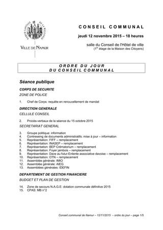Conseil communal de Namur – 12/11/2015 – ordre du jour – page 1/5
C O N S E I L C O M M U N A L
jeudi 12 novembre 2015 – 18 heures
salle du Conseil de l'Hôtel de ville
(1er
étage de la Maison des Citoyens)
O R D R E D U J O U R
D U C O N S E I L C O M M U N A L
Séance publique
CORPS DE SECURITE
ZONE DE POLICE
1. Chef de Corps: requête en renouvellement de mandat
DIRECTION GENERALE
CELLULE CONSEIL
2. Procès-verbaux de la séance du 15 octobre 2015
SECRETARIAT GENERAL
3. Groupe politique: information
4. Contreseing de documents administratifs: mise à jour – information
5. Représentation: FIFF – remplacement
6. Représentation: INASEP – remplacement
7. Représentation: BEP Crématorium – remplacement
8. Représentation: Foyer jambois – remplacement
9. Représentation: Dave au futur-Entente associative davoise – remplacement
10. Représentation: OTN – remplacement
11. Assemblée générale: IMIO
12. Assemblée générale: AIEG
13. Assemblées générales: IDEFIN
DEPARTEMENT DE GESTION FINANCIERE
BUDGET ET PLAN DE GESTION
14. Zone de secours N.A.G.E: dotation communale définitive 2015
15. CPAS: MB n°2
 