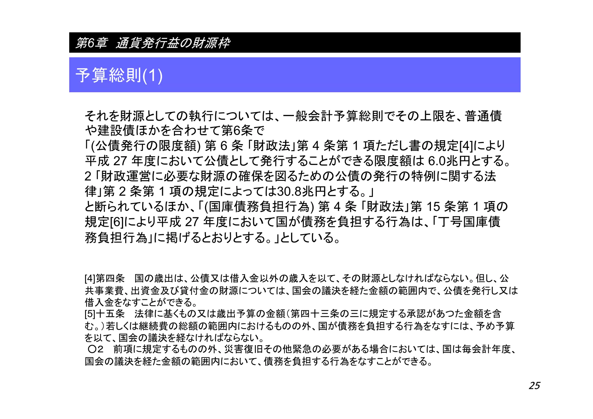 25
予算総則(1)
第6章 通貨発行益の財源枠
それを財源としての執行については、一般会計予算総則でその上限を、普通債
や建設債ほかを合わせて第6条で
「(公債発行の限度額) 第 6 条 ｢財政法｣第 4 条第 1 項ただし書の規定[4]により
平成 27 年度において公債として発行することができる限度額は 6.0兆円とする。
2 ｢財政運営に必要な財源の確保を図るための公債の発行の特例に関する法
律｣第 2 条第 1 項の規定によっては30.8兆円とする。」
と断られているほか、「(国庫債務負担行為) 第 4 条 ｢財政法｣第 15 条第 1 項の
規定[6]により平成 27 年度において国が債務を負担する行為は、｢丁号国庫債
務負担行為｣に掲げるとおりとする。」としている。
[4]第四条 国の歳出は、公債又は借入金以外の歳入を以て、その財源としなければならない。但し、公
共事業費、出資金及び貸付金の財源については、国会の議決を経た金額の範囲内で、公債を発行し又は
借入金をなすことができる。
[5]十五条 法律に基くもの又は歳出予算の金額（第四十三条の三に規定する承認があつた金額を含
む。）若しくは継続費の総額の範囲内におけるものの外、国が債務を負担する行為をなすには、予め予算
を以て、国会の議決を経なければならない。
○２ 前項に規定するものの外、災害復旧その他緊急の必要がある場合においては、国は毎会計年度、
国会の議決を経た金額の範囲内において、債務を負担する行為をなすことができる。
 