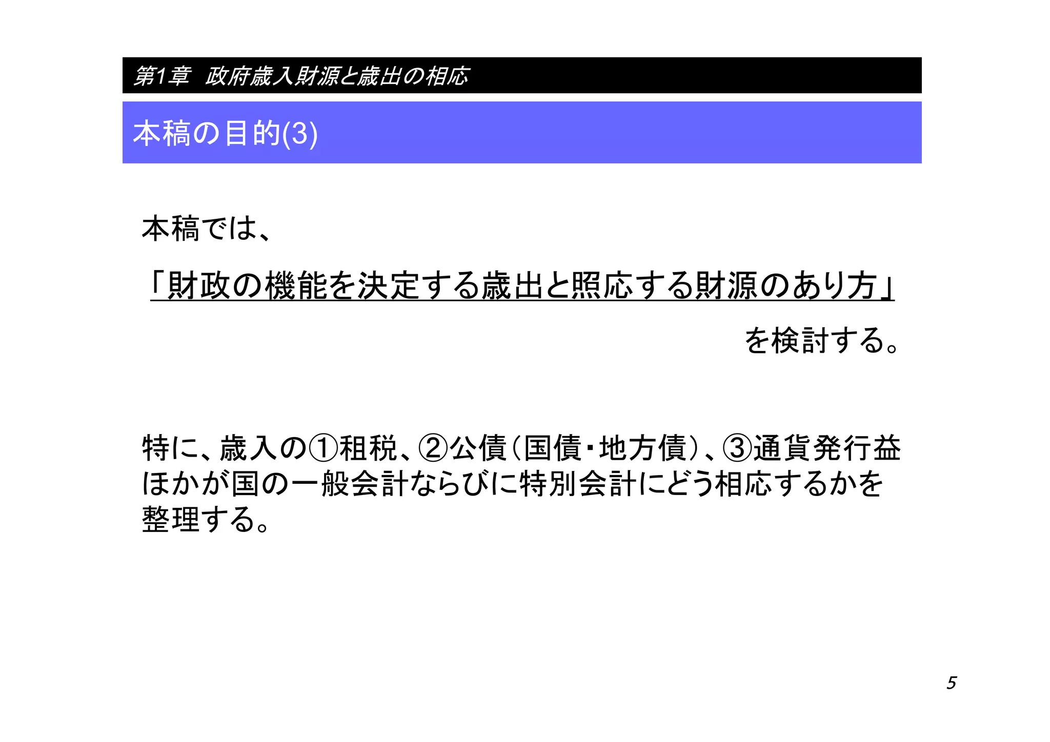 5
本稿の目的(3)
第1章 政府歳入財源と歳出の相応
本稿では、
「財政の機能を決定する歳出と照応する財源のあり方」
を検討する。
特に、歳入の①租税、②公債（国債・地方債）、③通貨発行益
ほかが国の一般会計ならびに特別会計にどう相応するかを
整理する。
 
