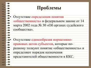 Проблемы
• Отсутствие определения понятия
«общественность» в федеральном законе от 14
марта 2002 года № 30 «Об органах судейского
сообщества».
• Отсутствие единообразия нормативно-
правовых актов субъектов, которые по-
разному толкуют понятие «общественность» и
определяют порядок назначения
представителей общественности в ККС.
 