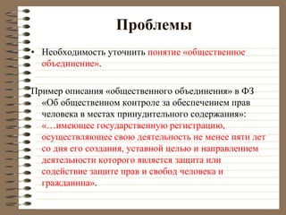 Проблемы
• Необходимость уточнить понятие «общественное
объединение».
Пример описания «общественного объединения» в ФЗ
«Об общественном контроле за обеспечением прав
человека в местах принудительного содержания»:
«…имеющее государственную регистрацию,
осуществляющее свою деятельность не менее пяти лет
со дня его создания, уставной целью и направлением
деятельности которого является защита или
содействие защите прав и свобод человека и
гражданина».
 